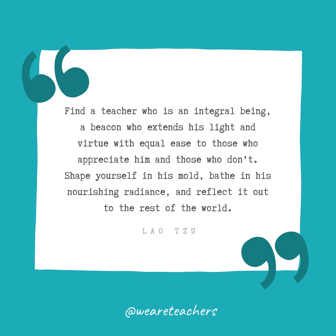 Find a teacher who is an integral being, a beacon who extends his light and virtue with equal ease to those who appreciate him and those who don't. Shape yourself in his mold, bathe in his nourishing radiance, and reflect it out to the rest of the world. —Lao Tzu