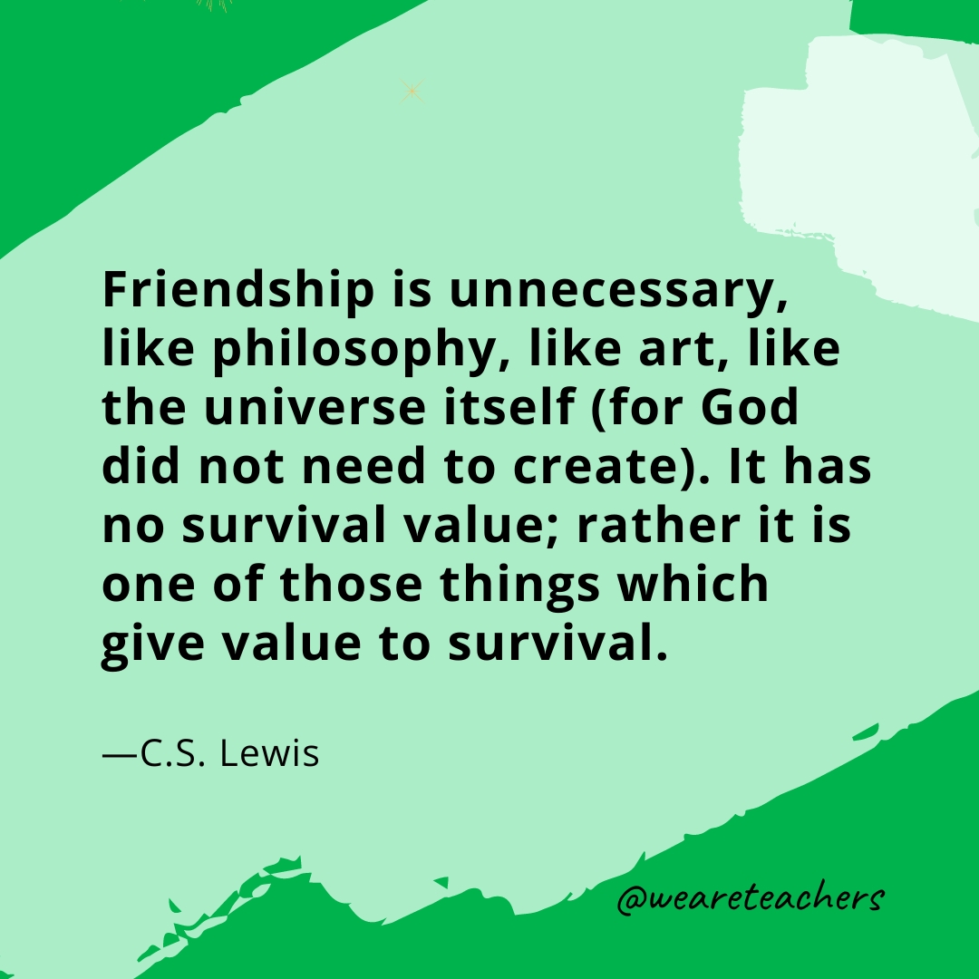Friendship is unnecessary, like philosophy, like art, like the universe itself (for God did not need to create). It has no survival value; rather it is one of those things which give value to survival. —C.S. Lewis