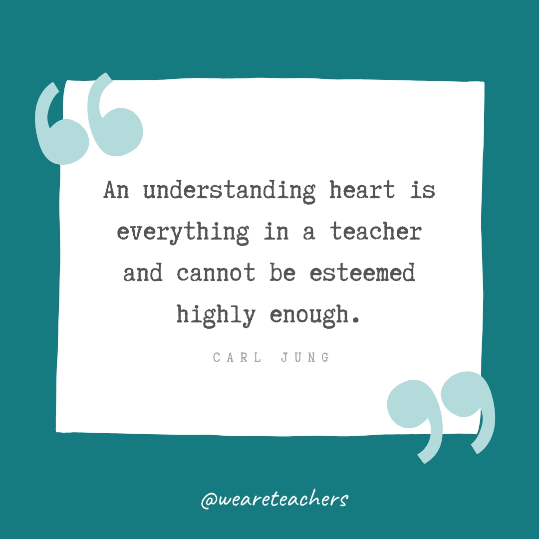 An understanding heart is everything in a teacher and cannot be esteemed highly enough. —Carl Jung