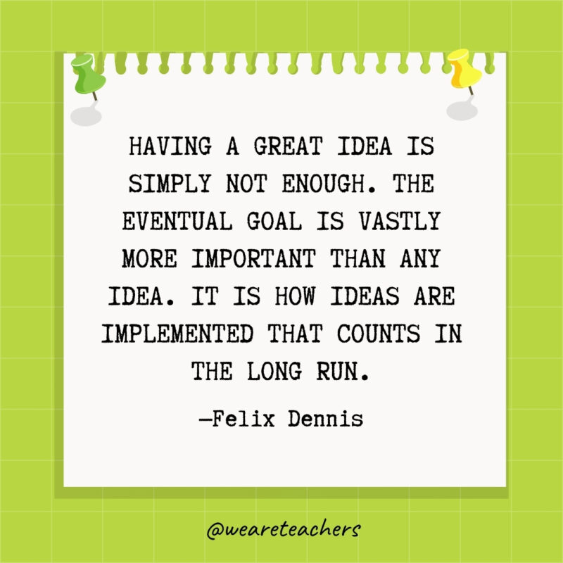 Having a great idea is simply not enough. The eventual goal is vastly more important than any idea. It is how ideas are implemented that counts in the long run.