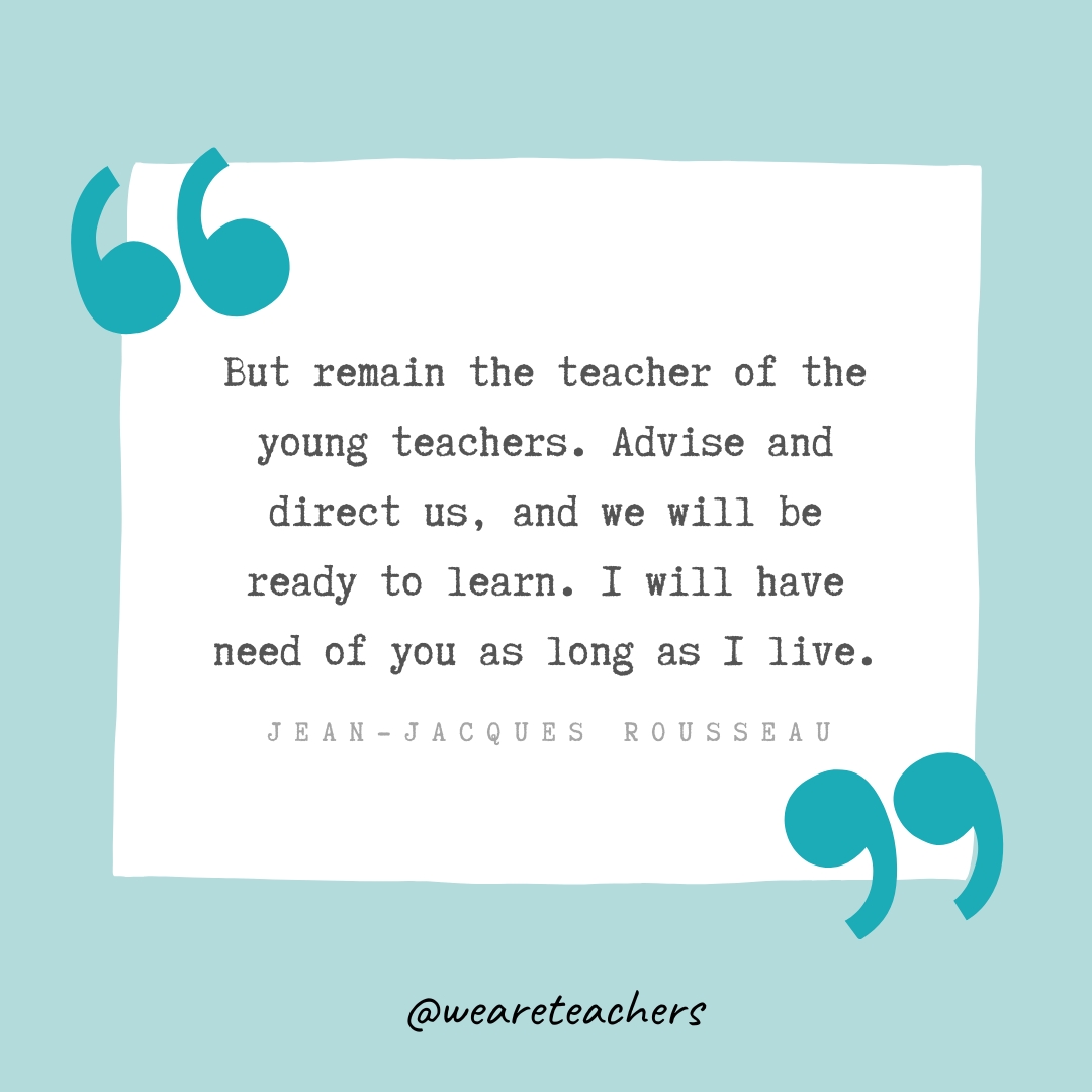 But remain the teacher of the young teachers. Advise and direct us, and we will be ready to learn. I will have need of you as long as I live. —Jean-Jacques Rousseau- Teacher Appreciation Quotes