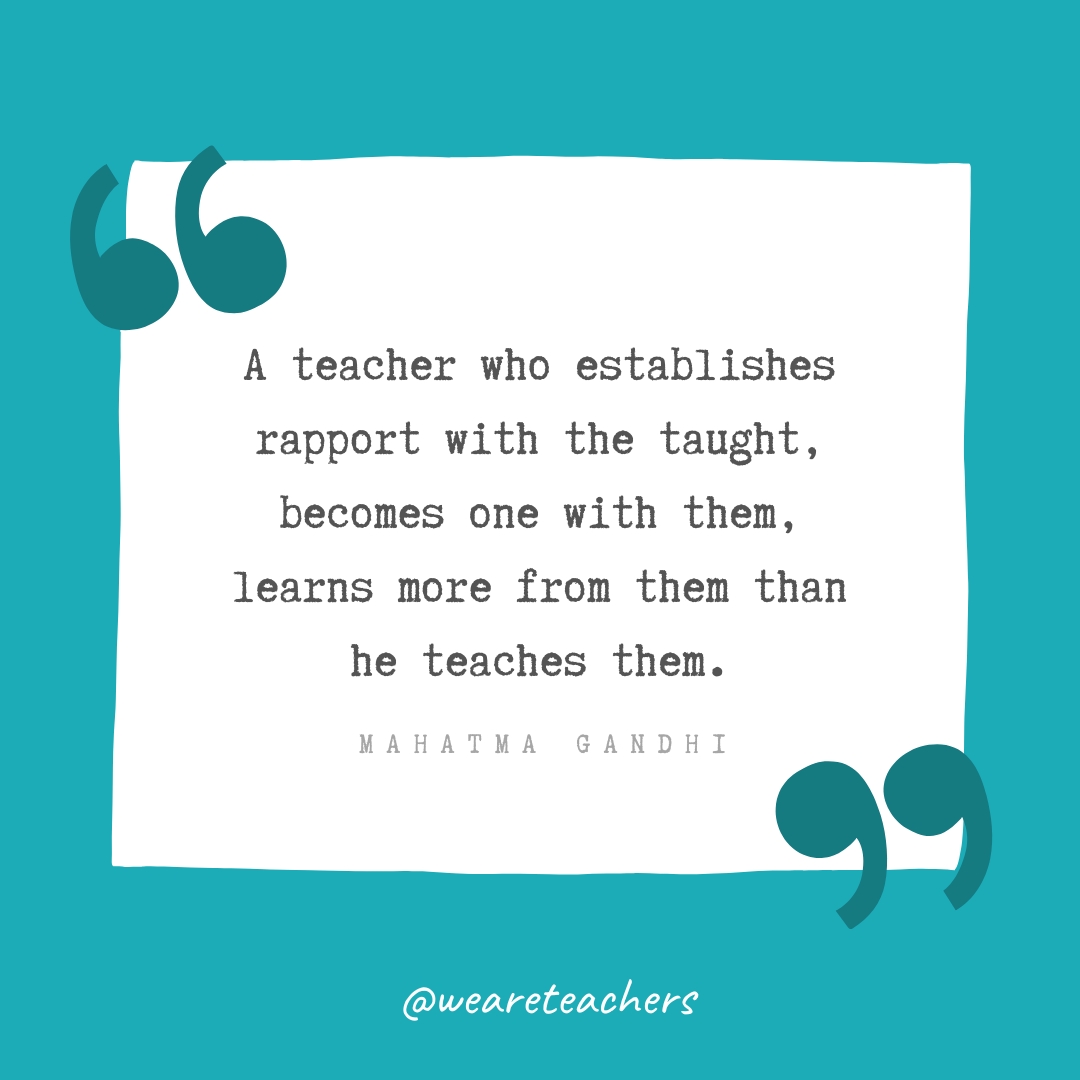 A teacher who establishes rapport with the taught, becomes one with them, learns more from them than he teaches them. —Mahatma Gandhi