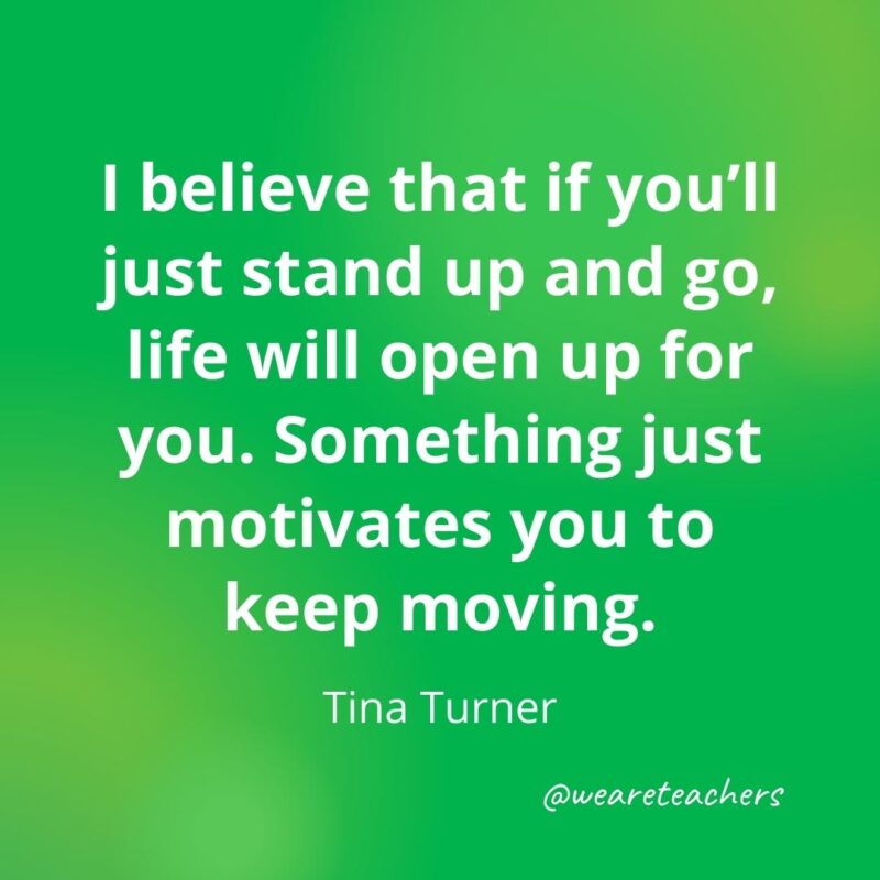 I believe that if you'll just stand up and go, life will open up for you. Something just motivates you to keep moving. —Tina Turner- motivational quotes