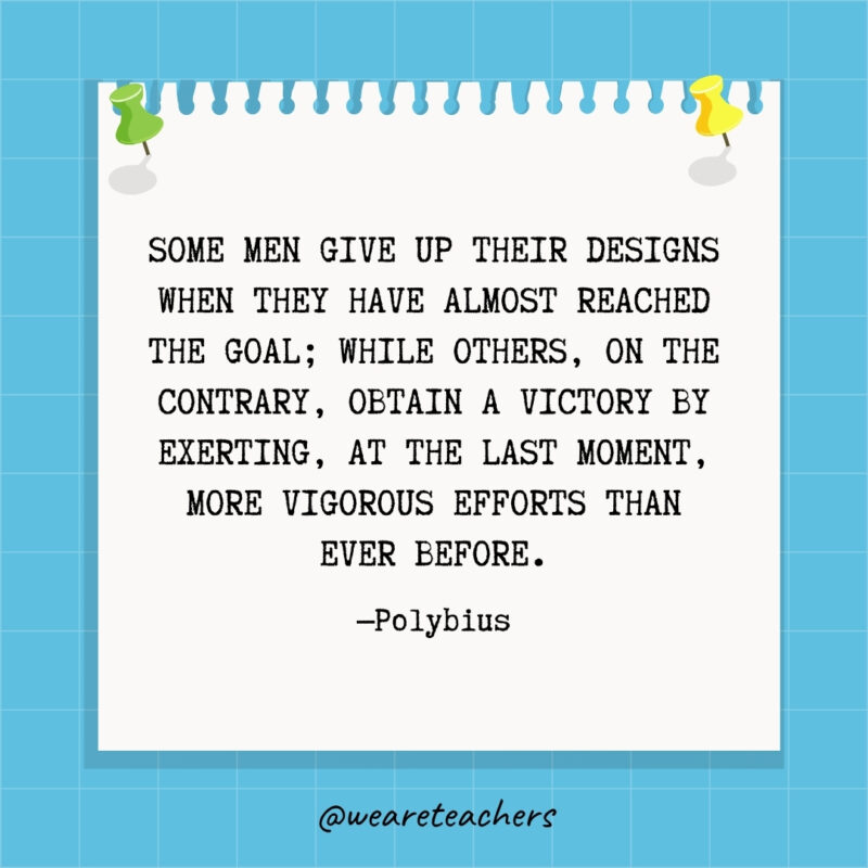 Some men give up their designs when they have almost reached the goal; while others, on the contrary, obtain a victory by exerting, at the last moment, more vigorous efforts than ever before.