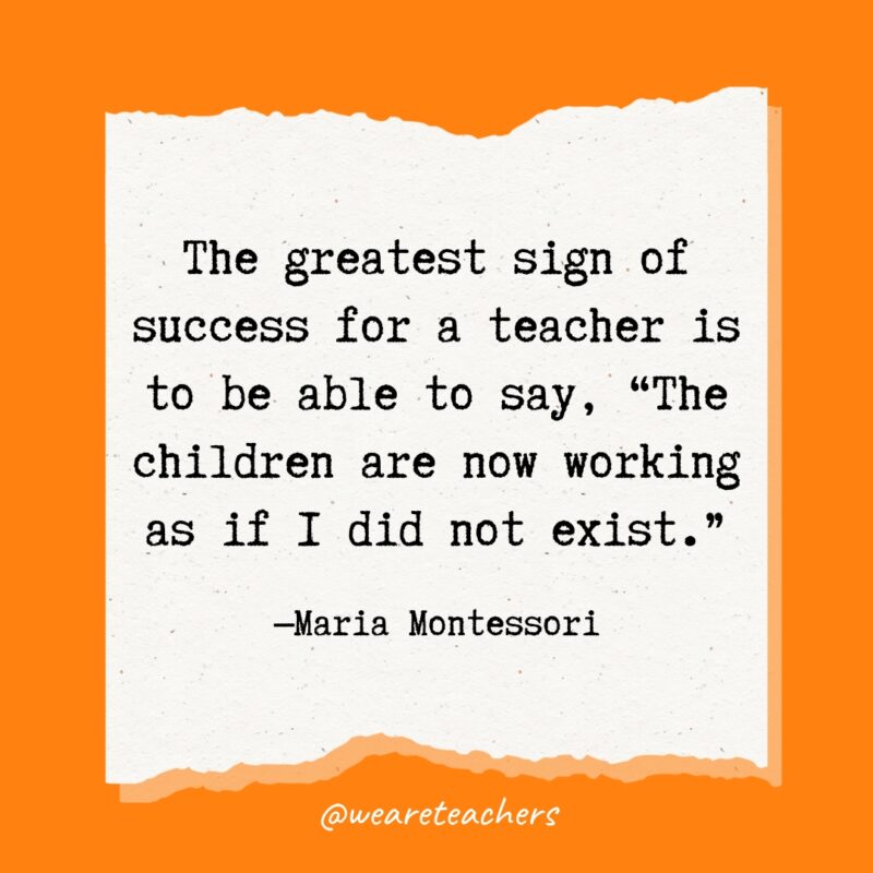 The greatest sign of success for a teacher is to be able to say, "The children are now working as if I did not exist."