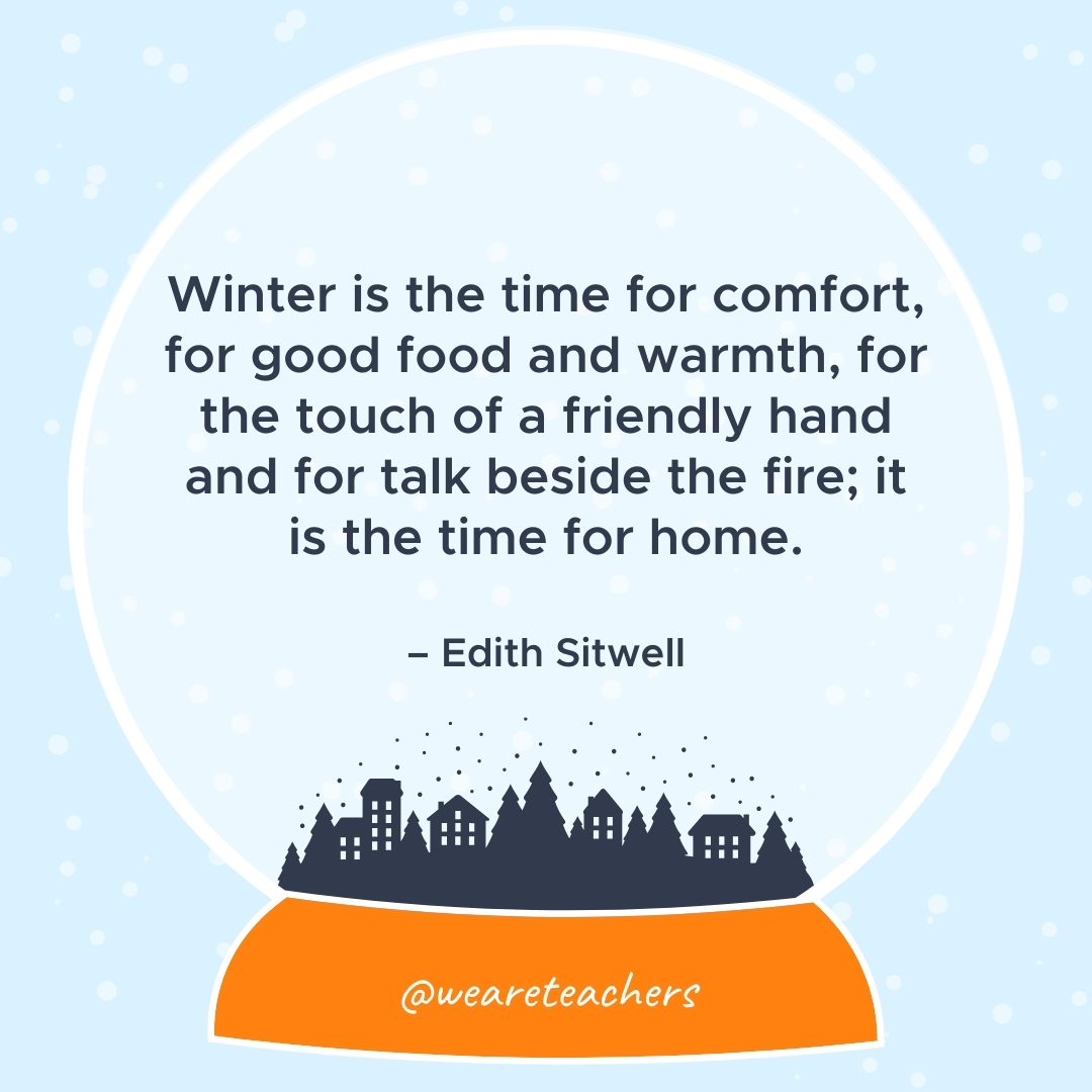 Winter is the time for comfort, for good food and warmth, for the touch of a friendly hand and for talk beside the fire; it is the time for home. – Edith Sitwell