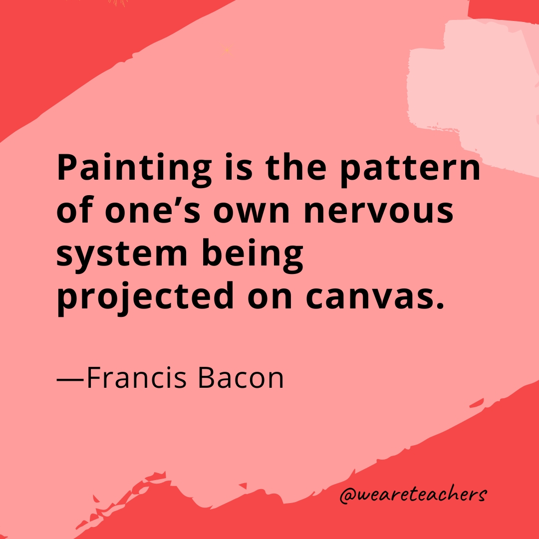 Painting is the pattern of one's own nervous system being projected on canvas. —Francis Bacon