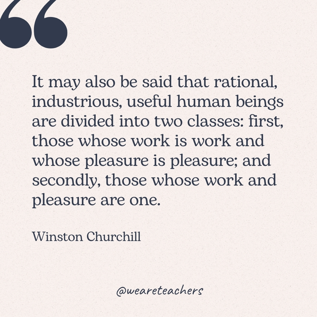 It may also be said that rational, industrious, useful human beings are divided into two classes: first, those whose work is work and whose pleasure is pleasure; and secondly, those whose work and pleasure are one. -Winston Churchill
