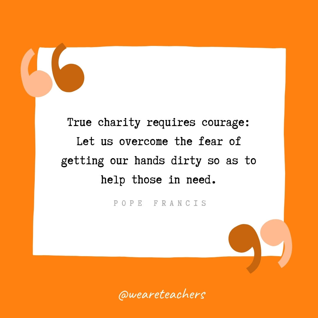 True charity requires courage: Let us overcome the fear of getting our hands dirty so as to help those in need. -Pope Francis- volunteering quotes