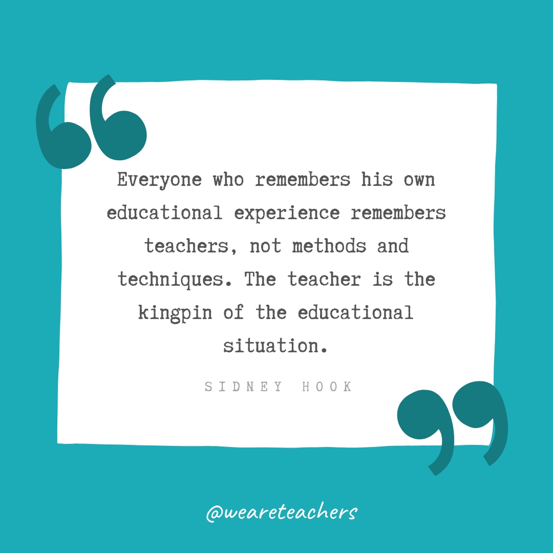  Everyone who remembers his own educational experience remembers teachers, not methods and techniques. The teacher is the kingpin of the educational situation. —Sidney Hook