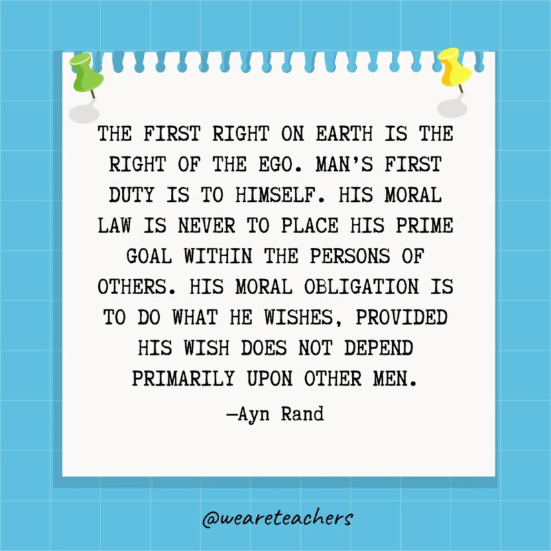 The first right on earth is the right of the ego. Man's first duty is to himself. His moral law is never to place his prime goal within the persons of others. His moral obligation is to do what he wishes, provided his wish does not depend primarily upon other men.