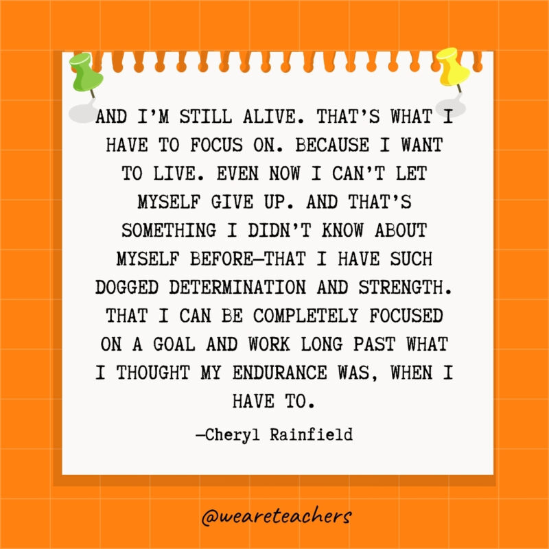 And I'm still alive. That's what I have to focus on. Because I want to live. Even now I can't let myself give up. And that's something I didn't know about myself before—that I have such dogged determination and strength. That I can be completely focused on a goal and work long past what I thought my endurance was, when I have to.