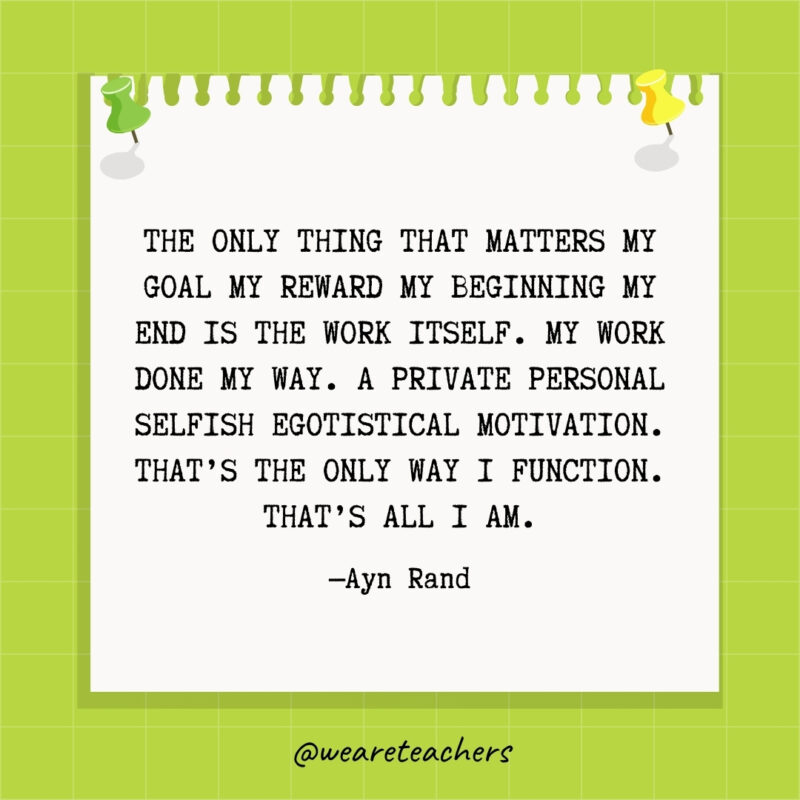 The only thing that matters my goal my reward my beginning my end is the work itself. My work done my way. A private personal selfish egotistical motivation. That's the only way I function. That's all I am.