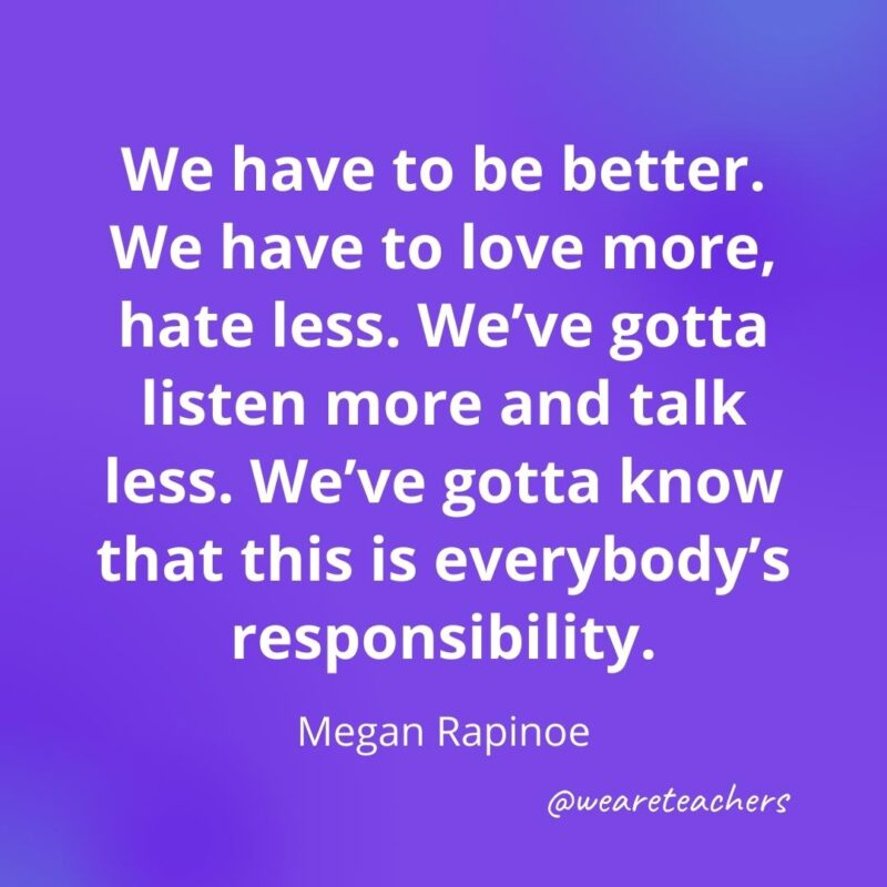 We have to be better. We have to love more, hate less. We've gotta listen more and talk less. We've gotta know that this is everybody's responsibility. —Megan Rapinoe- motivational quotes