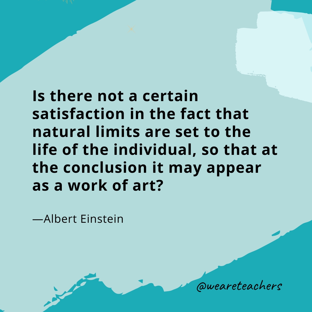 Is there not a certain satisfaction in the fact that natural limits are set to the life of the individual, so that at the conclusion it may appear as a work of art? —Albert Einstein