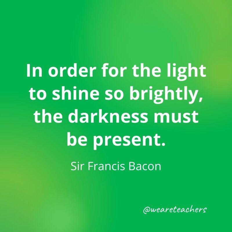 In order for the light to shine so brightly, the darkness must be present. —Sir Francis Bacon