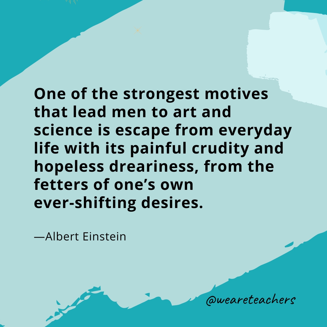 One of the strongest motives that lead men to art and science is escape from everyday life with its painful crudity and hopeless dreariness, from the fetters of one's own ever-shifting desires. —Albert Einstein