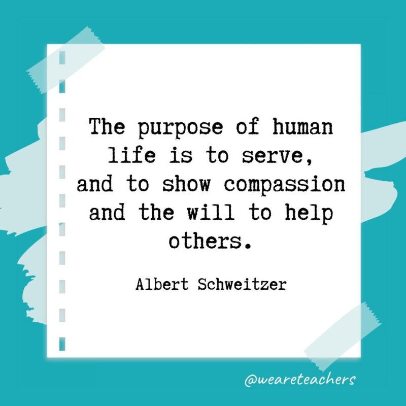 The purpose of human life is to serve, and to show compassion and the will to help others. —Albert Schweitzer