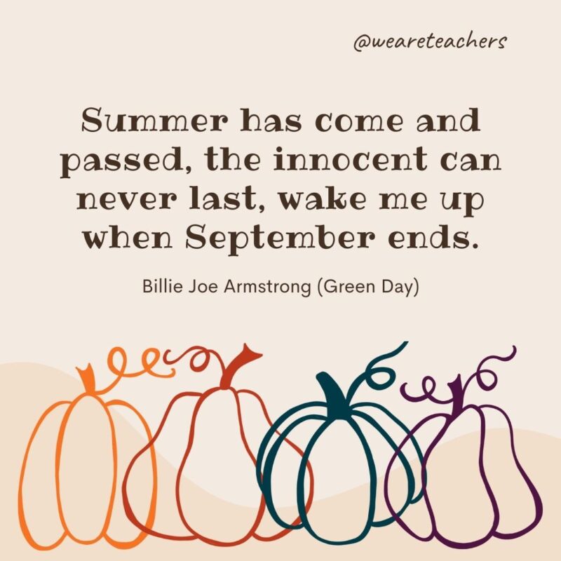 Summer has come and passed, the innocent can never last, wake me up when September ends. —Billie Joe Armstrong (Green Day)