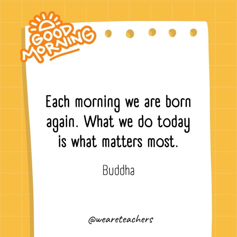 Each morning we are born again. What we do today is what matters most. ― Buddha