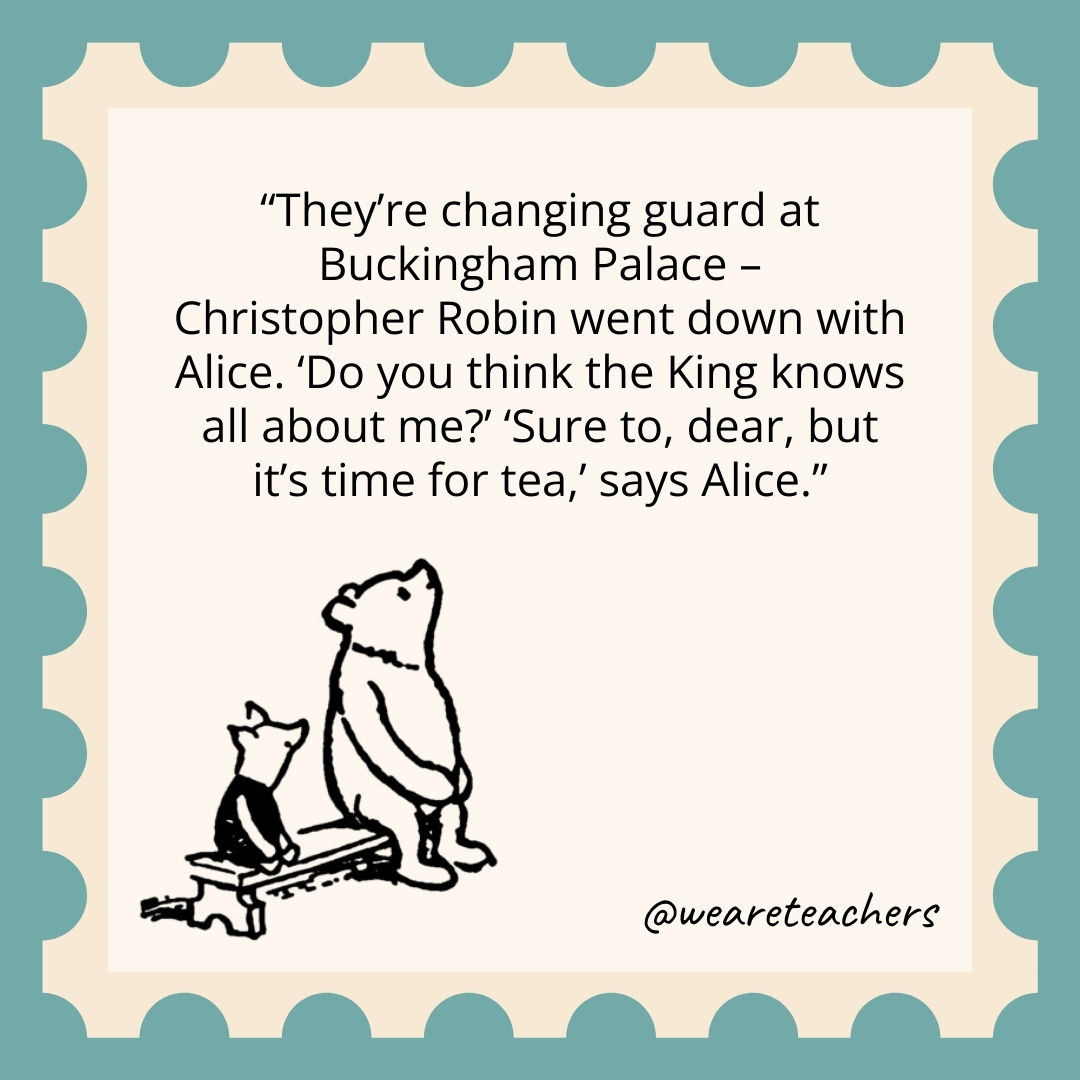 They're changing guard at Buckingham Palace -
Christopher Robin went down with Alice. 'Do you think the King knows all about me?’ 'Sure to, dear, but it's time for tea,' says Alice.