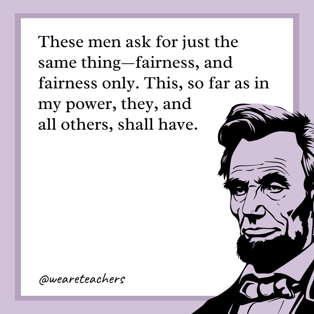 These men ask for just the same thing—fairness, and fairness only. This, so far as in my power, they, and all others, shall have. 