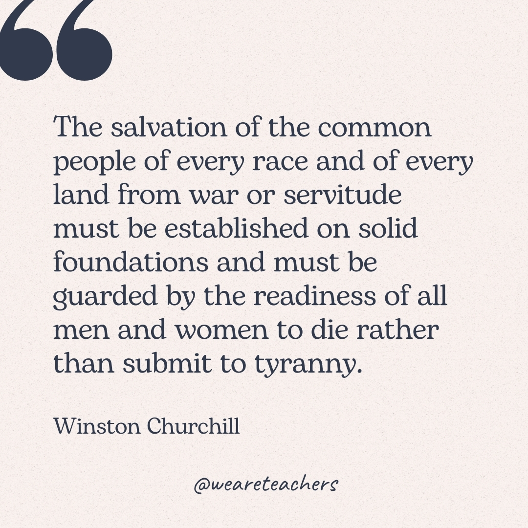 The salvation of the common people of every race and of every land from war or servitude must be established on solid foundations and must be guarded by the readiness of all men and women to die rather than submit to tyranny. -Winston Churchill