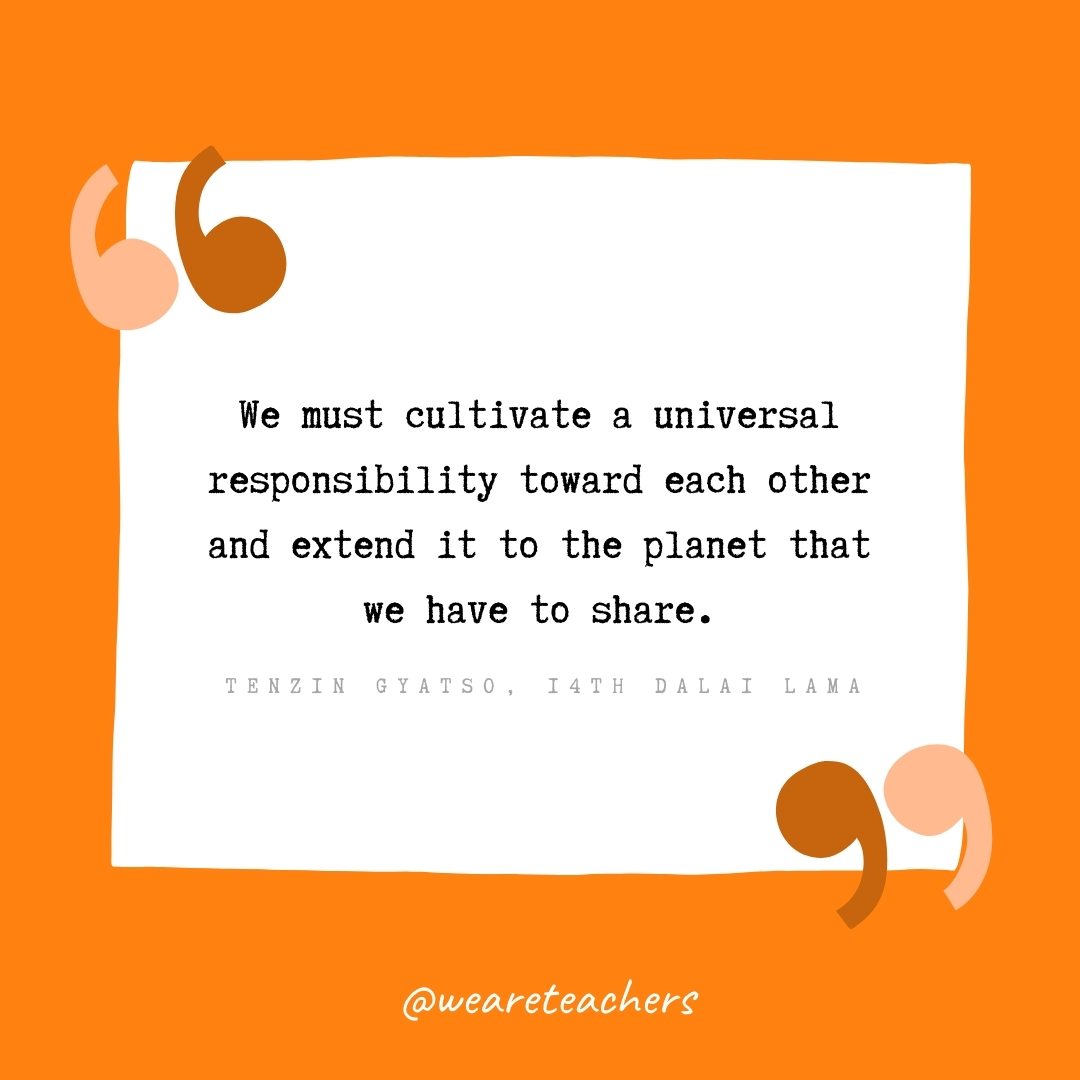 We must cultivate a universal responsibility toward each other and extend it to the planet that we have to share. -Tenzin Gyatso, 14th Dalai Lama- volunteering quotes