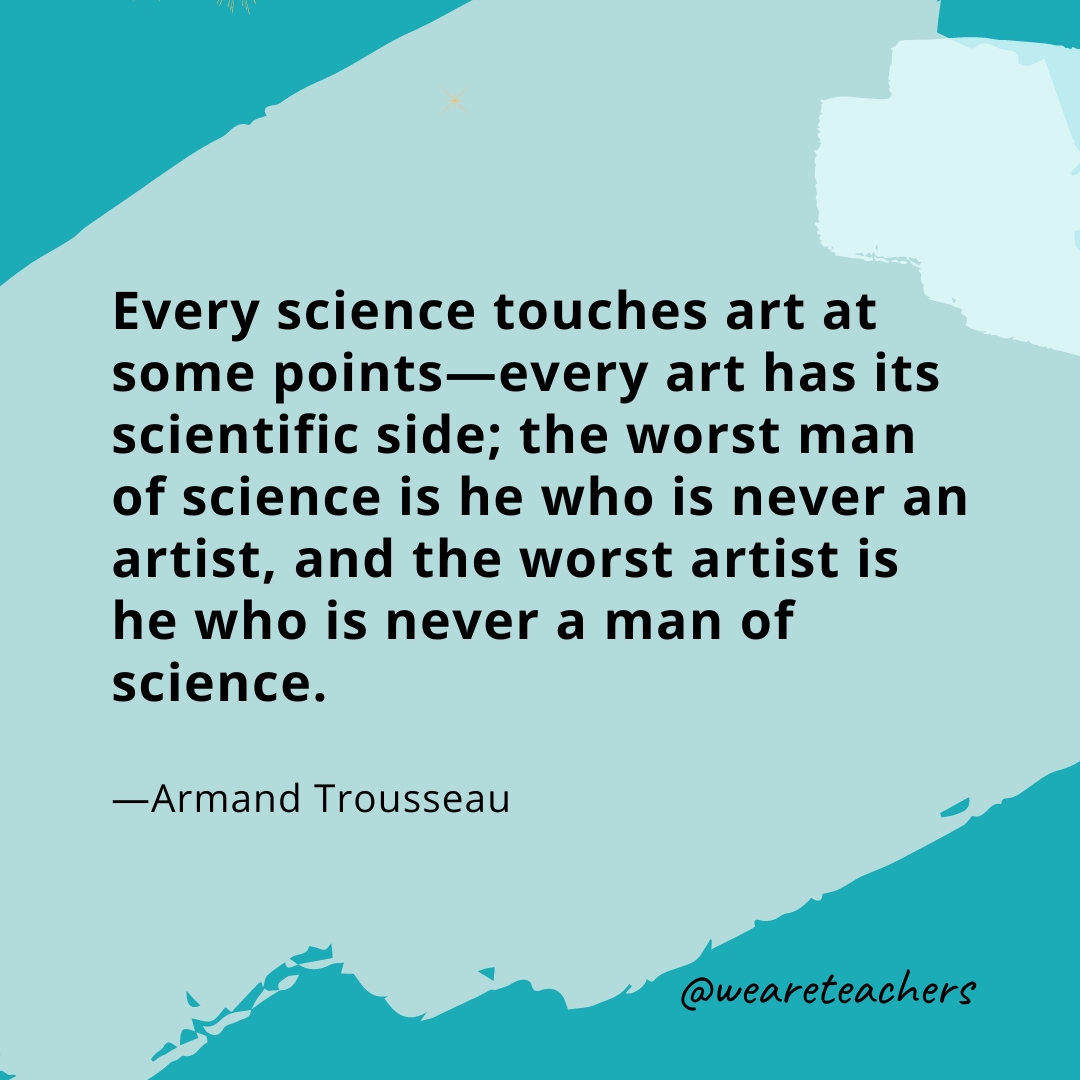 Every science touches art at some points—every art has its scientific side; the worst man of science is he who is never an artist, and the worst artist is he who is never a man of science. —Armand Trousseau