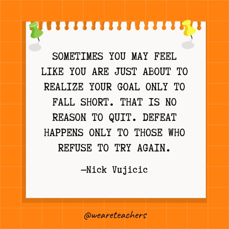 Sometimes you may feel like you are just about to realize your goal only to fall short. That is no reason to quit. Defeat happens only to those who refuse to try again- goal setting quotes