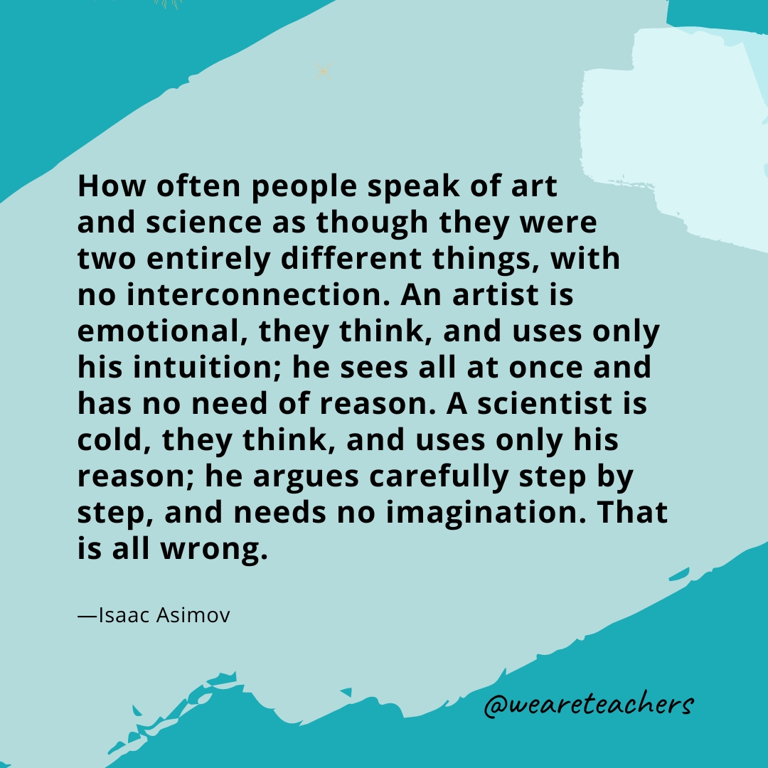 How often people speak of art and science as though they were two entirely different things, with no interconnection. An artist is emotional, they think, and uses only his intuition; he sees all at once and has no need of reason. A scientist is cold, they think, and uses only his reason; he argues carefully step by step, and needs no imagination. That is all wrong. —Isaac Asimov