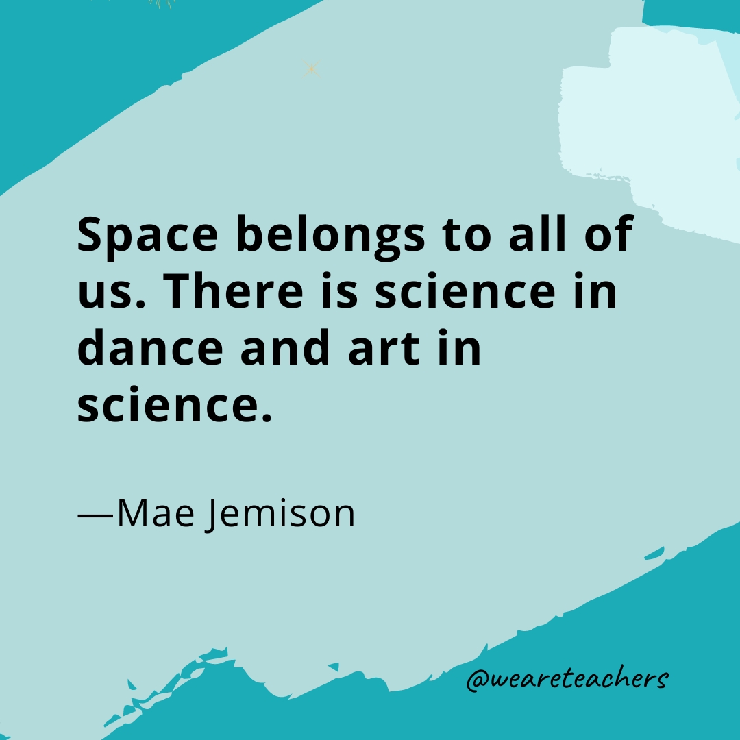 Space belongs to all of us. There is science in dance and art in science. —Mae Jemison