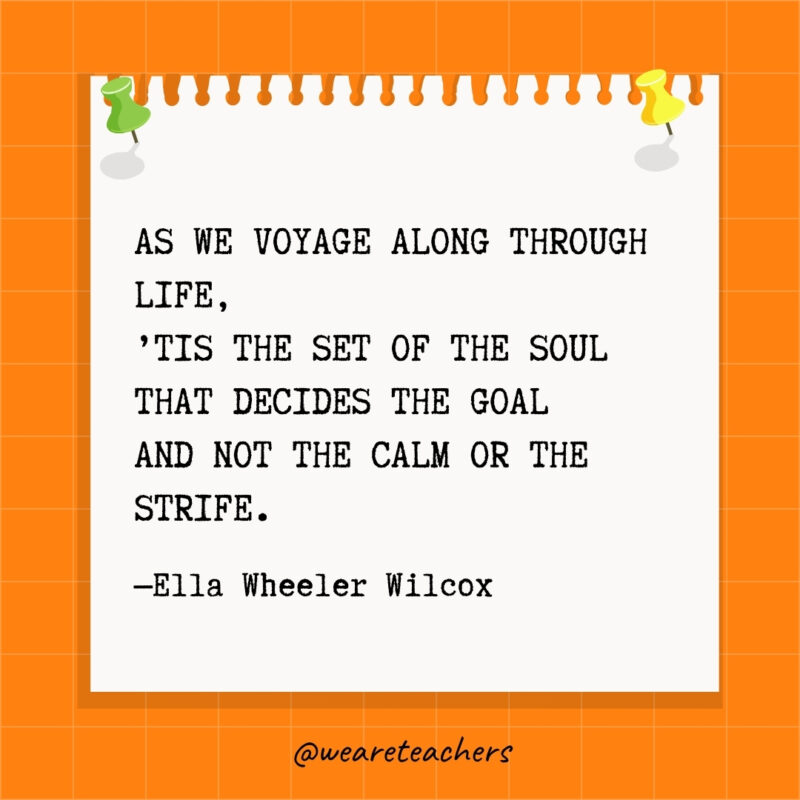 As we voyage along through life, ’Tis the set of the soul That decides the goal And not the calm or the strife.- goal setting quotes