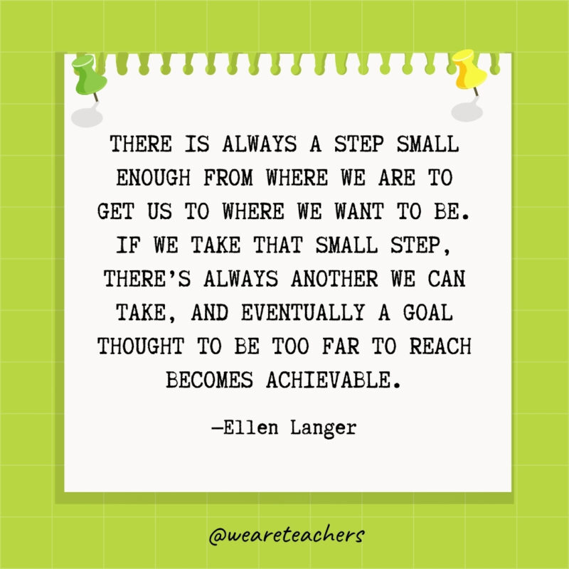 There is always a step small enough from where we are to get us to where we want to be. If we take that small step, there's always another we can take, and eventually a goal thought to be too far to reach becomes achievable.