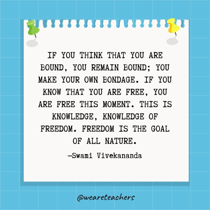 If you think that you are bound, you remain bound; you make your own bondage. If you know that you are free, you are free this moment. This is knowledge, knowledge of freedom. Freedom is the goal of all nature.