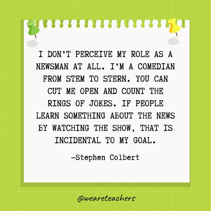 I don't perceive my role as a newsman at all. I'm a comedian from stem to stern. You can cut me open and count the rings of jokes. If people learn something about the news by watching the show, that is incidental to my goal.