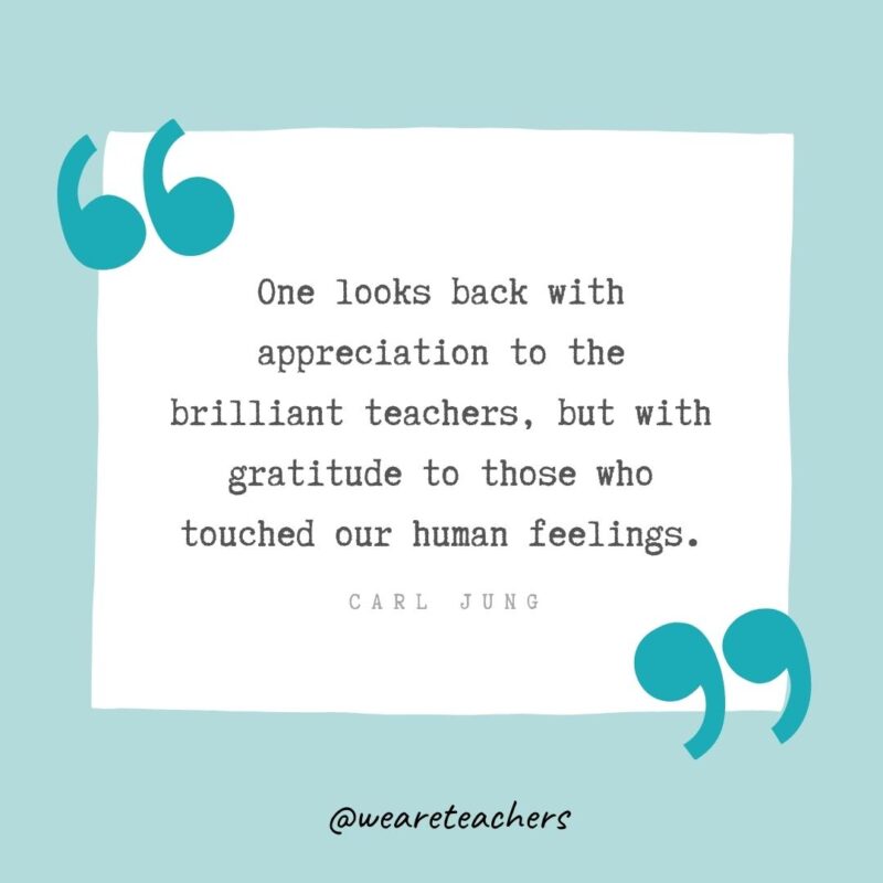 One looks back with appreciation to the brilliant teachers, but with gratitude to those who touched our human feelings. —Carl Jung- Teacher Appreciation Quotes