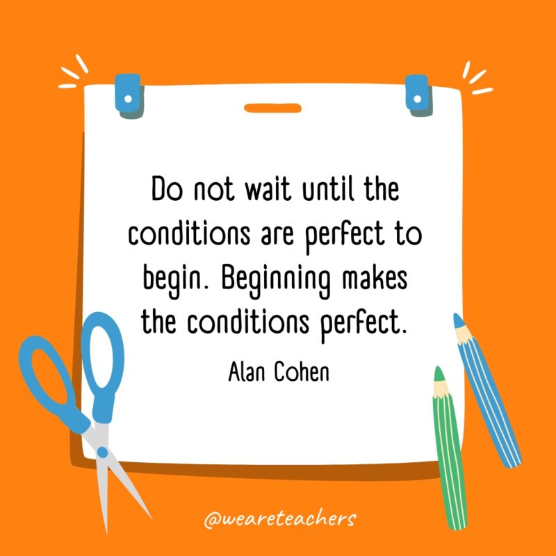 Do not wait until the conditions are perfect to begin. Beginning makes the conditions perfect. —Alan Cohen
