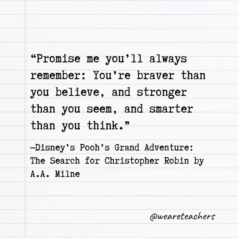 Promise me you'll always remember: You're braver than you believe, and stronger than you seem, and smarter than you think.