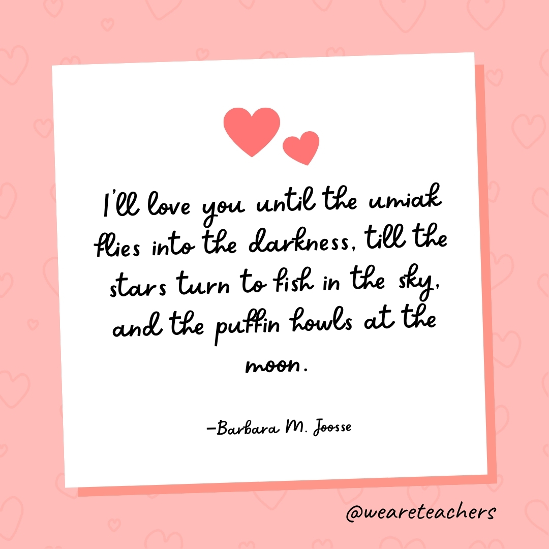 I’ll love you until the umiak flies into the darkness, till the stars turn to fish in the sky, and the puffin howls at the moon. —Barbara M. Joosse