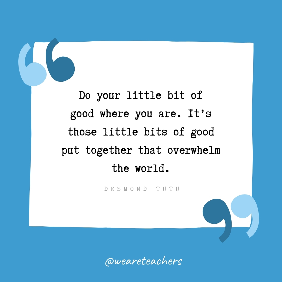 Do your little bit of good where you are. It's those little bits of good put together that overwhelm the world. -Desmond Tutu