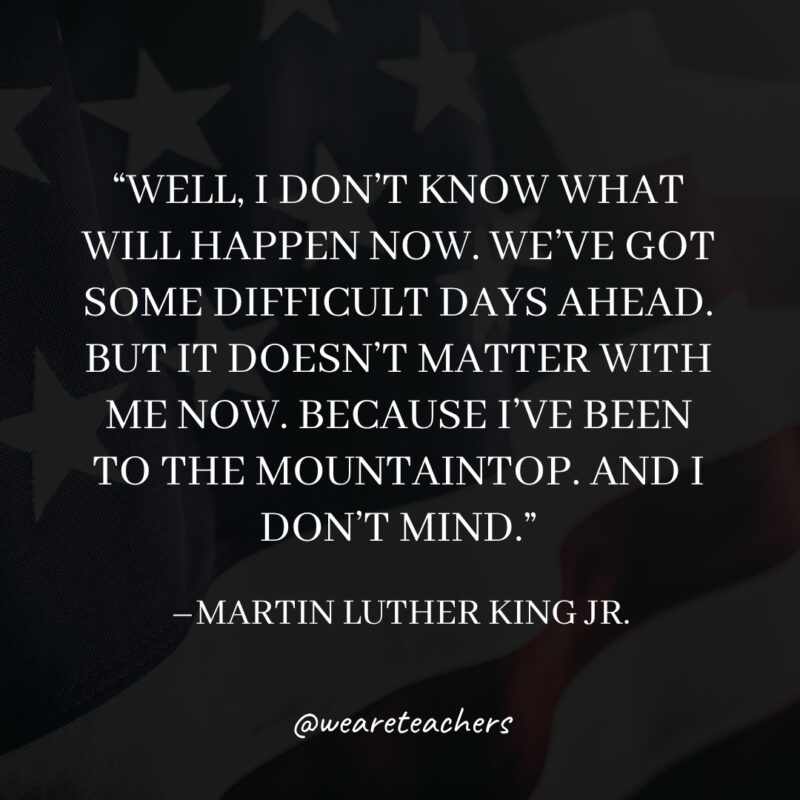 Well, I don't know what will happen now. We've got some difficult days ahead. But it doesn't matter with me now. Because I've been to the mountaintop. And I don't mind.- martin luther king jr. quotes