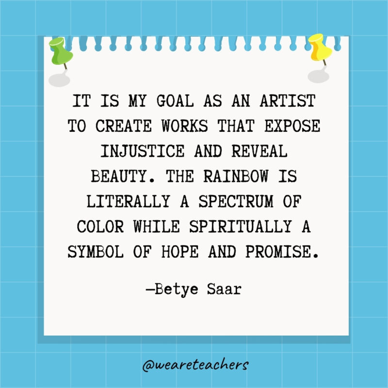 It is my goal as an artist to create works that expose injustice and reveal beauty. The rainbow is literally a spectrum of color while spiritually a symbol of hope and promise.- goal setting quotes