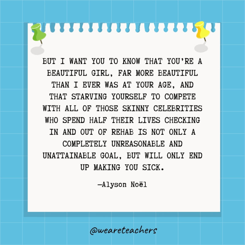 But I want you to know that you're a beautiful girl, far more beautiful than I ever was at your age, and that starving yourself to compete with all of those skinny celebrities who spend half their lives checking in and out of rehab is not only a completely unreasonable and unattainable goal, but will only end up making you sick.