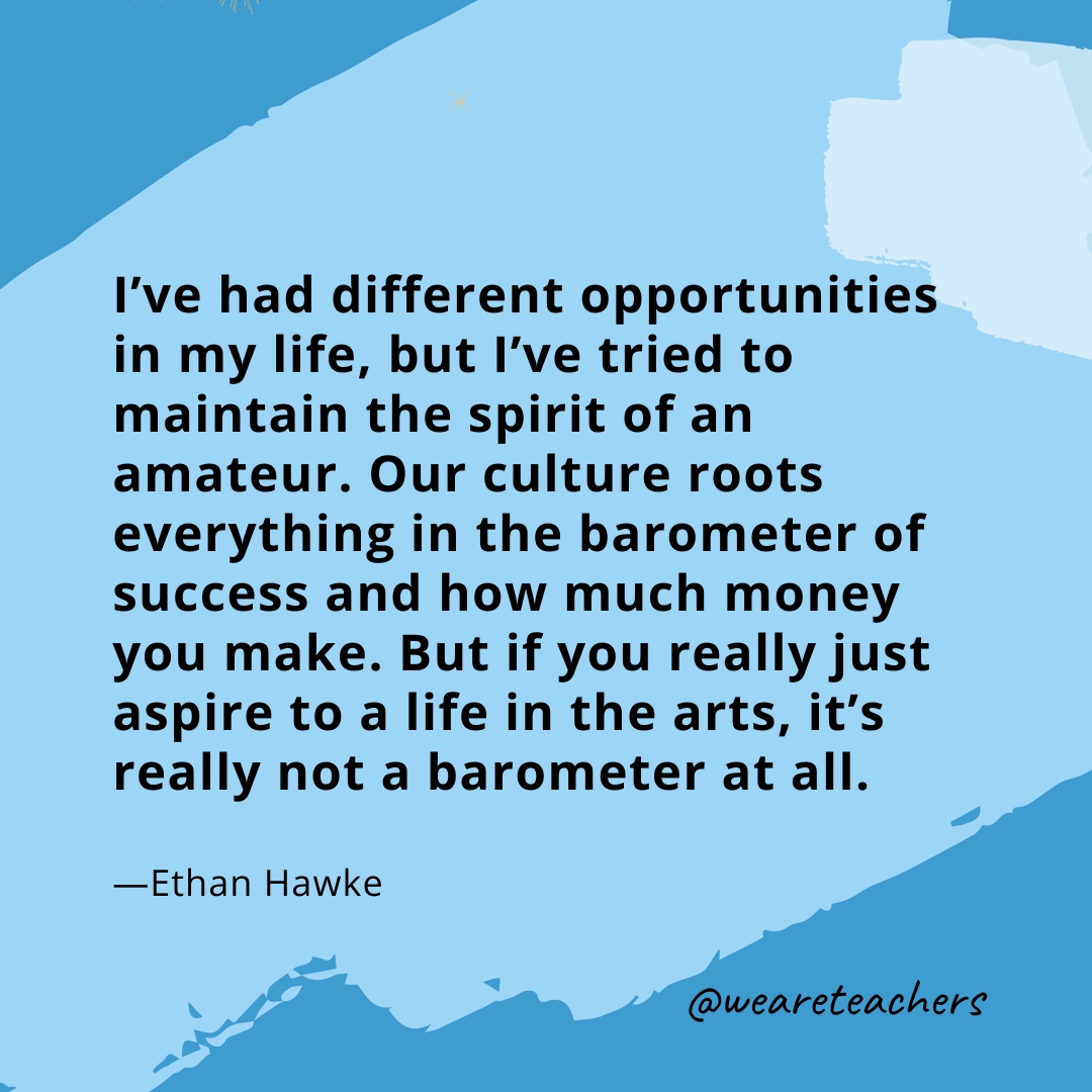I've had different opportunities in my life, but I've tried to maintain the spirit of an amateur. Our culture roots everything in the barometer of success and how much money you make. But if you really just aspire to a life in the arts, it's really not a barometer at all. —Ethan Hawke