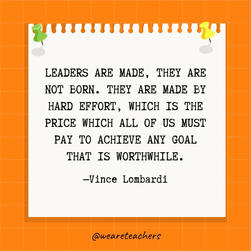 Leaders are made, they are not born. They are made by hard effort, which is the price which all of us must pay to achieve any goal that is worthwhile.