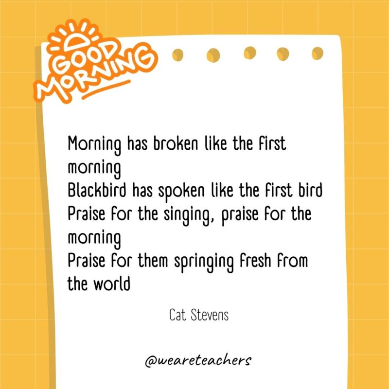 Morning has broken like the first morning
Blackbird has spoken like the first bird
Praise for the singing, praise for the morning
Praise for them springing fresh from the world

― Cat Stevens- good morning quotes