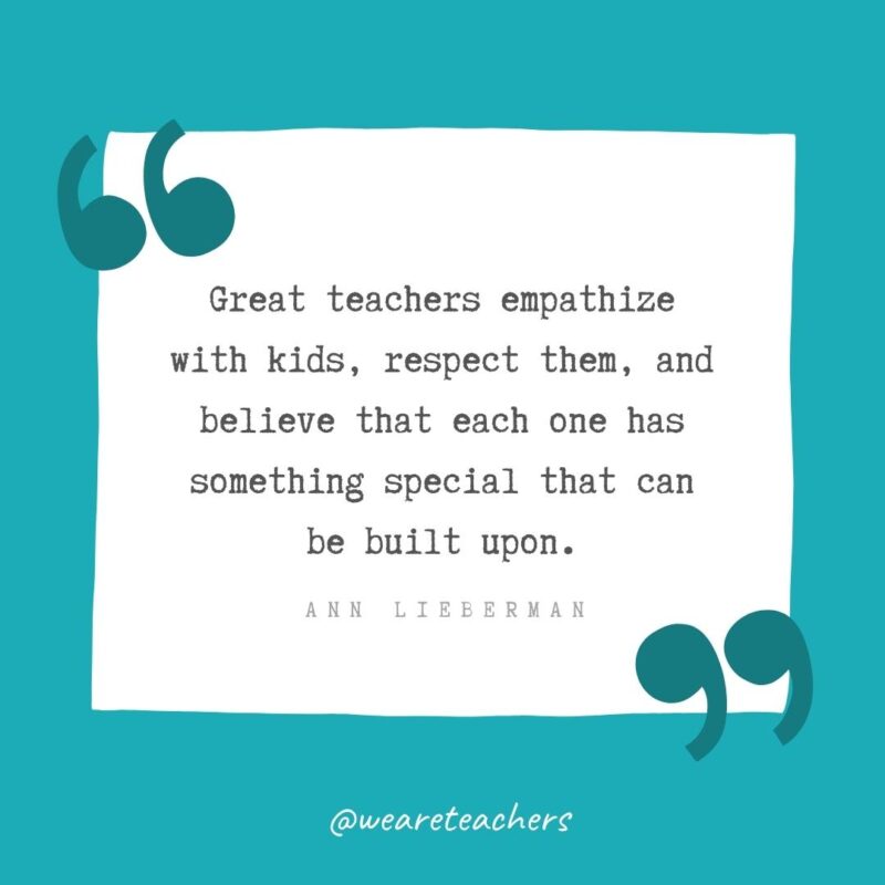 Great teachers empathize with kids, respect them, and believe that each one has something special that can be built upon. —Ann Lieberman