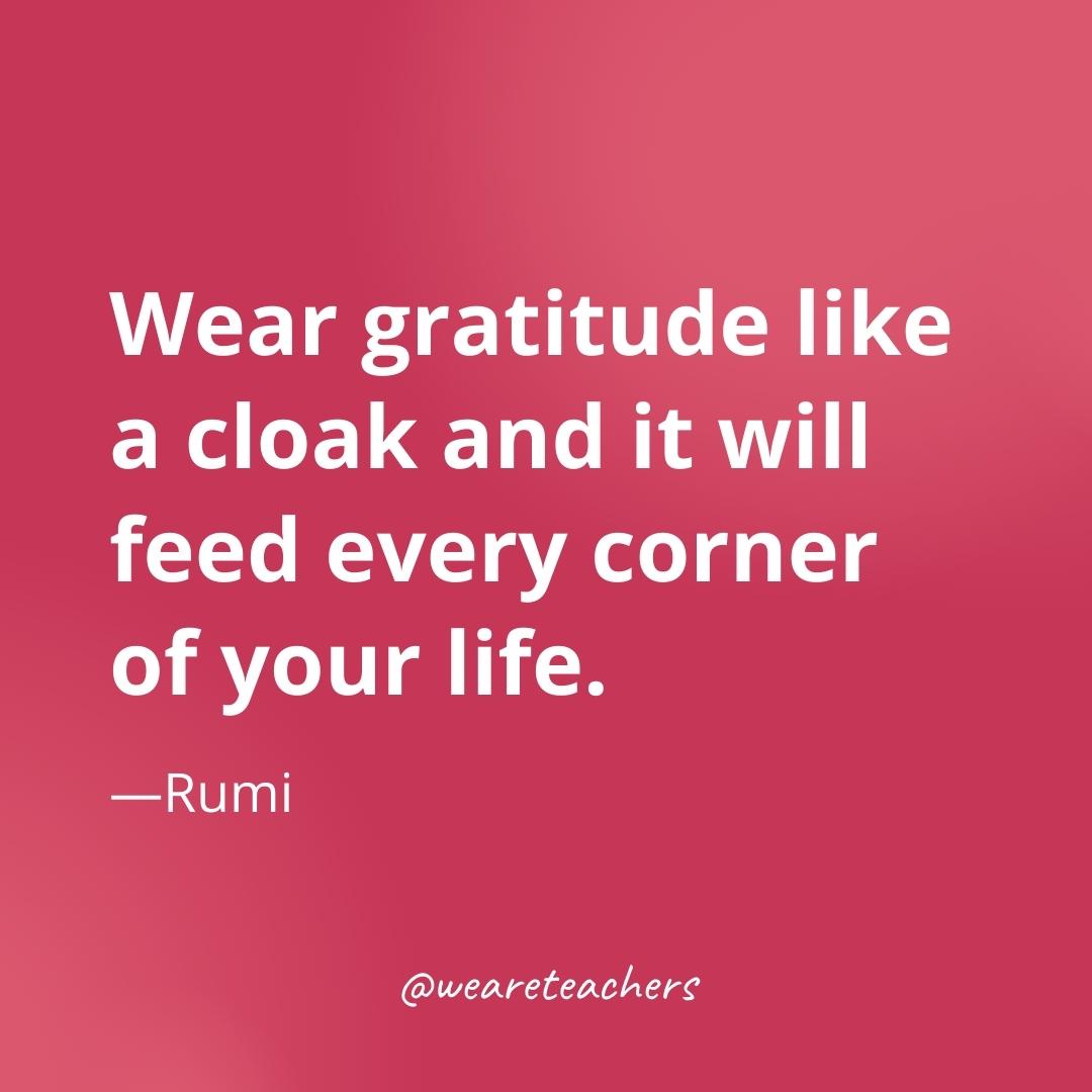 Wear gratitude like a cloak and it will feed every corner of your life. —Rumi