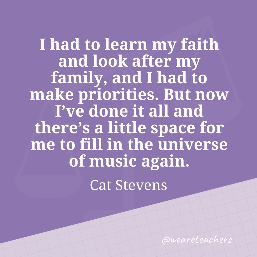 I had to learn my faith and look after my family, and I had to make priorities. But now I've done it all and there's a little space for me to fill in the universe of music again. —Cat Stevens